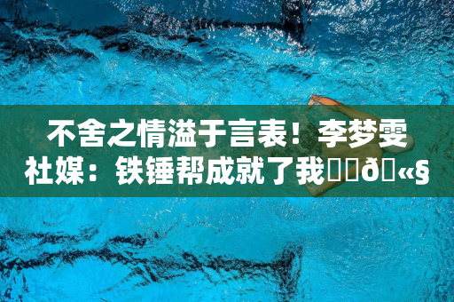 不舍之情溢于言表！李梦雯社媒：铁锤帮成就了我⚒️🫧❤️